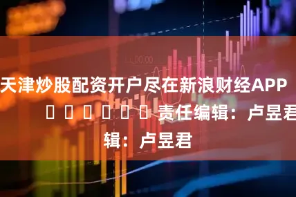 天津炒股配资开户尽在新浪财经APP            						责任编辑：卢昱君