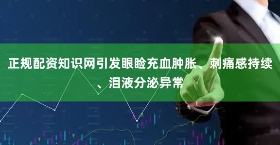正规配资知识网引发眼睑充血肿胀、刺痛感持续、泪液分泌异常