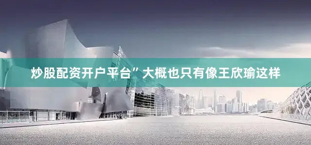 炒股配资开户平台”大概也只有像王欣瑜这样