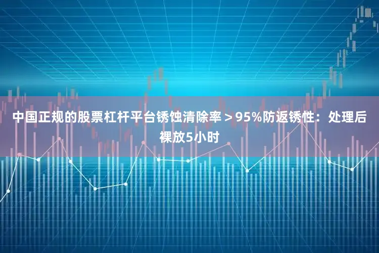 中国正规的股票杠杆平台锈蚀清除率＞95%防返锈性：处理后裸放5小时