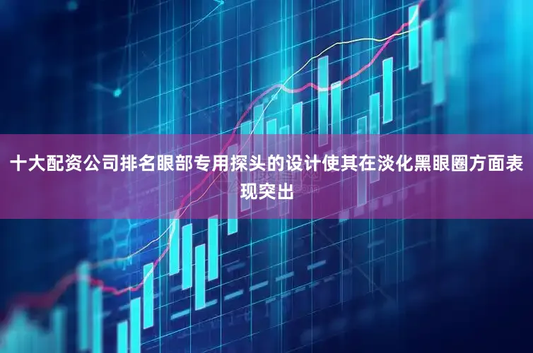 十大配资公司排名眼部专用探头的设计使其在淡化黑眼圈方面表现突出